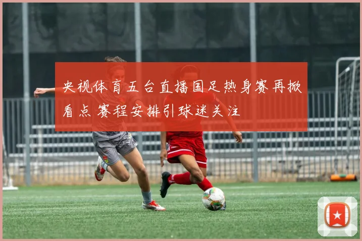 央视体育五台直播国足热身赛再掀看点 赛程安排引球迷关注