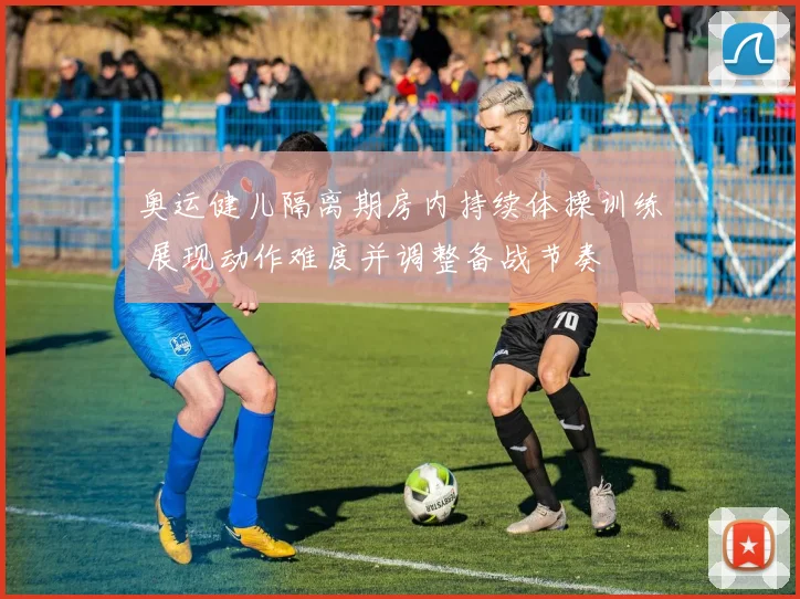 奥运健儿隔离期房内持续体操训练 展现动作难度并调整备战节奏