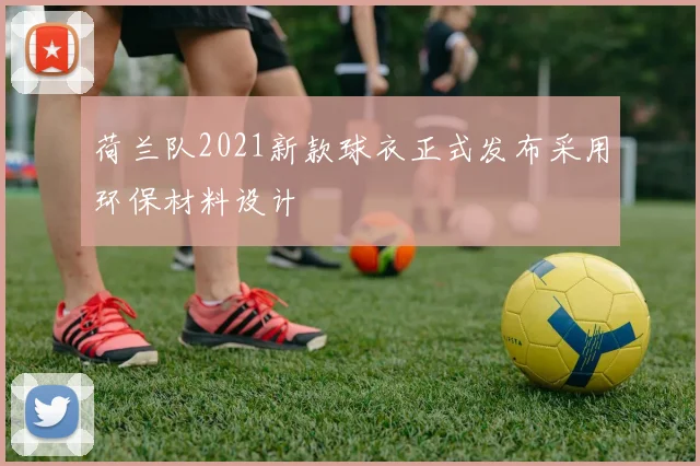 荷兰队2021新款球衣正式发布采用环保材料设计