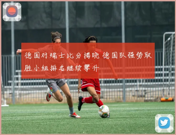 德国对瑞士比分揭晓 德国队强势取胜小组排名继续攀升