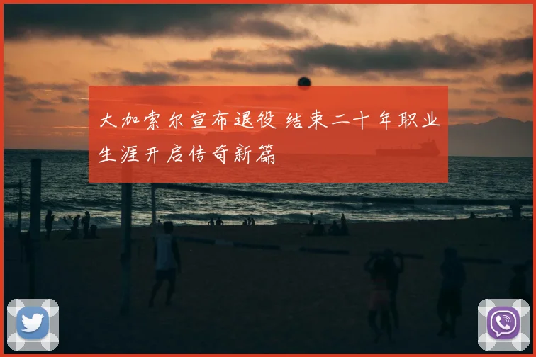 大加索尔宣布退役 结束二十年职业生涯开启传奇新篇