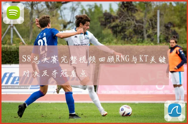 S8总决赛完整视频回顾RNG与KT关键对决及夺冠看点