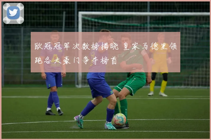 欧冠冠军次数榜揭晓 皇家马德里领跑各大豪门争夺榜首