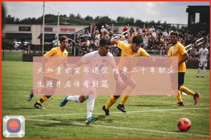 大加索尔宣布退役 结束二十年职业生涯开启传奇新篇