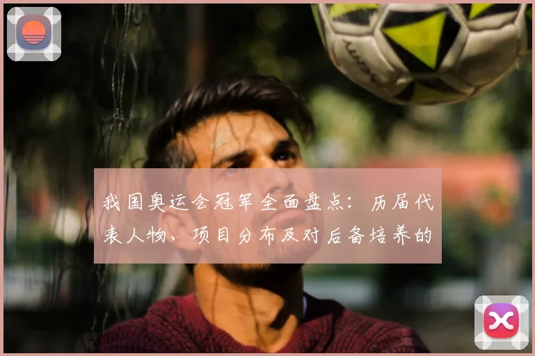 我国奥运会冠军全面盘点：历届代表人物、项目分布及对后备培养的影响