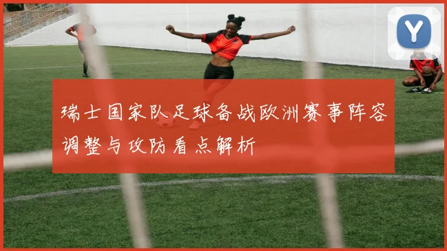 瑞士国家队足球备战欧洲赛事阵容调整与攻防看点解析