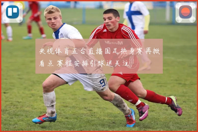 央视体育五台直播国足热身赛再掀看点 赛程安排引球迷关注