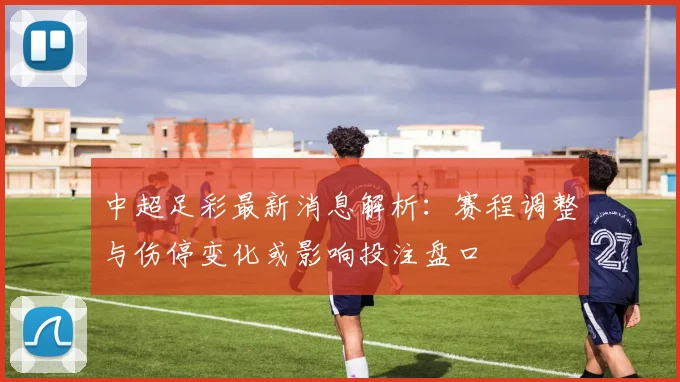 中超足彩最新消息解析：赛程调整与伤停变化或影响投注盘口