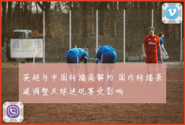 英超与中国转播商解约 国内转播渠道调整及球迷观赛受影响