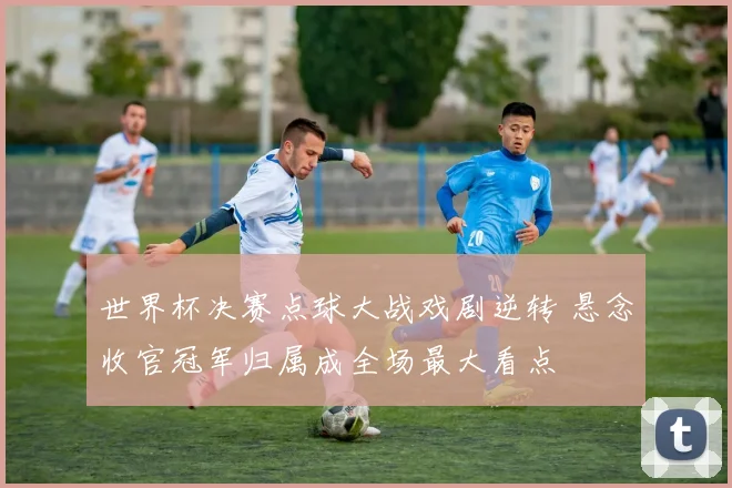 世界杯决赛点球大战戏剧逆转 悬念收官冠军归属成全场最大看点