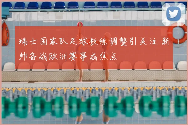 瑞士国家队足球教练调整引关注 新帅备战欧洲赛事成焦点