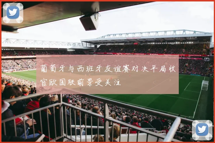 葡萄牙与西班牙友谊赛对决平局收官欧国联前景受关注