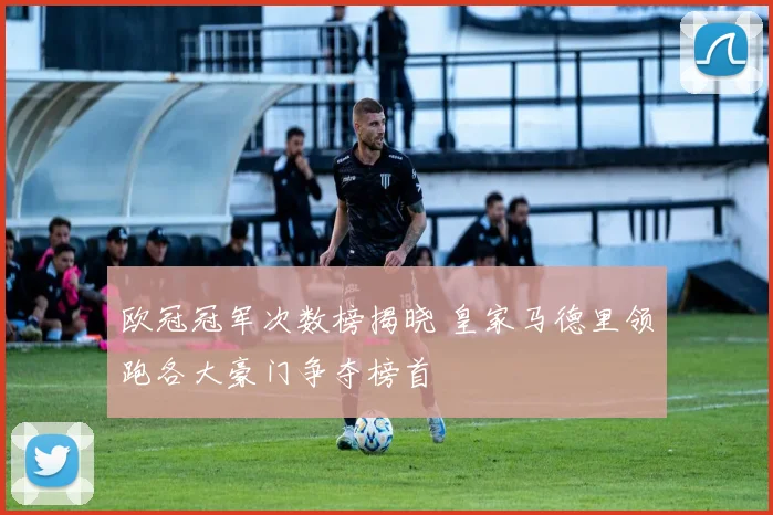 欧冠冠军次数榜揭晓 皇家马德里领跑各大豪门争夺榜首