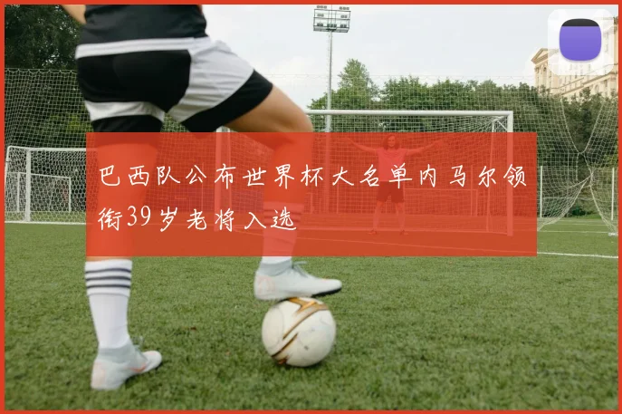 巴西队公布世界杯大名单内马尔领衔39岁老将入选