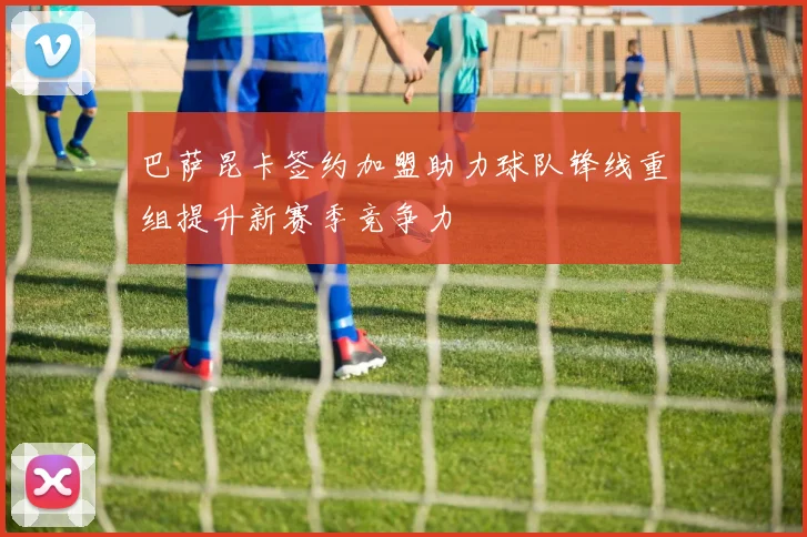 巴萨昆卡签约加盟助力球队锋线重组提升新赛季竞争力