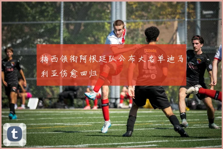 梅西领衔阿根廷队公布大名单迪马利亚伤愈回归
