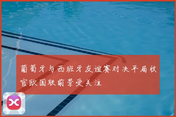 葡萄牙与西班牙友谊赛对决平局收官欧国联前景受关注