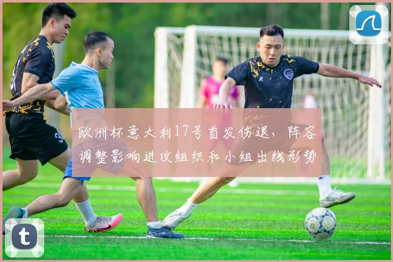 欧洲杯意大利17号首发伤退，阵容调整影响进攻组织和小组出线形势