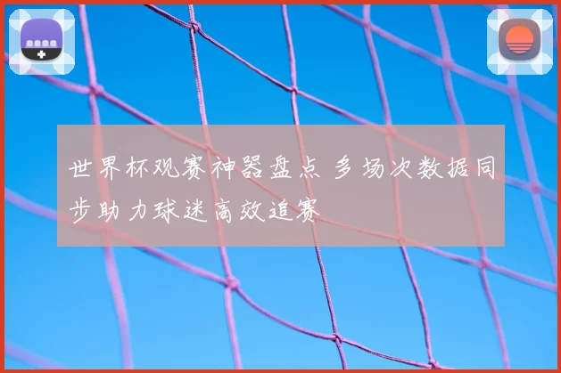 世界杯观赛神器盘点 多场次数据同步助力球迷高效追赛