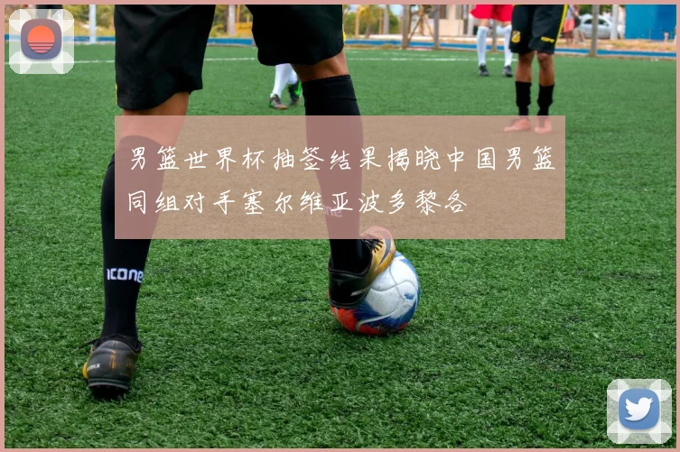 男篮世界杯抽签结果揭晓中国男篮同组对手塞尔维亚波多黎各