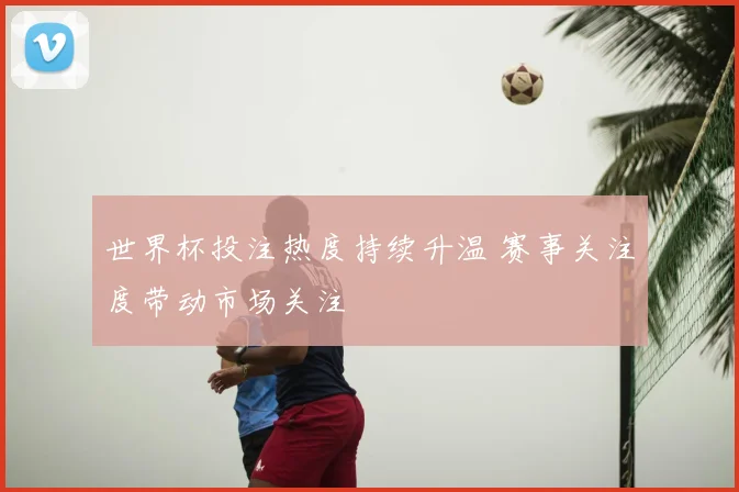 世界杯投注热度持续升温 赛事关注度带动市场关注