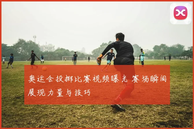 奥运会投掷比赛视频曝光 赛场瞬间展现力量与技巧