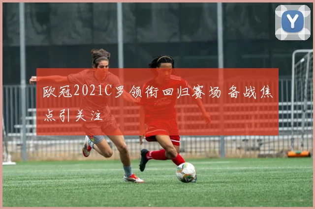 欧冠2021C罗领衔回归赛场 备战焦点引关注