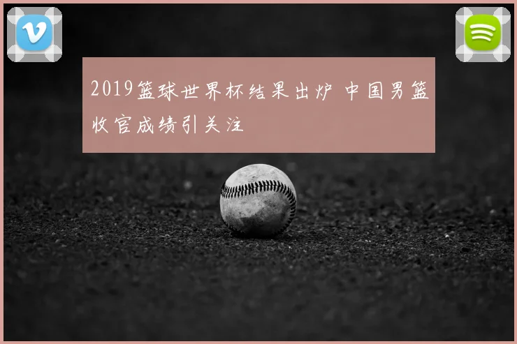 2019篮球世界杯结果出炉 中国男篮收官成绩引关注