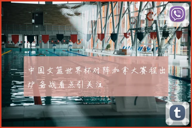 中国女篮世界杯对阵加拿大赛程出炉 备战看点引关注
