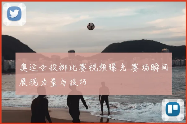 奥运会投掷比赛视频曝光 赛场瞬间展现力量与技巧