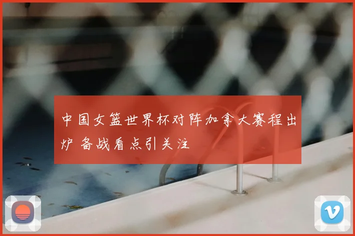 中国女篮世界杯对阵加拿大赛程出炉 备战看点引关注