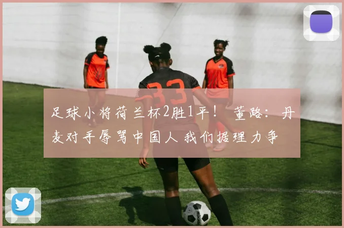 足球小将荷兰杯2胜1平! 董路:丹麦对手辱骂中国人 我们据理力争
