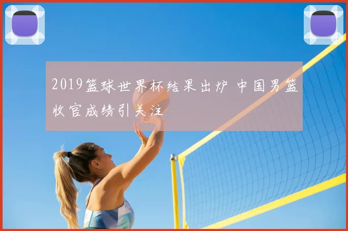 2019篮球世界杯结果出炉 中国男篮收官成绩引关注